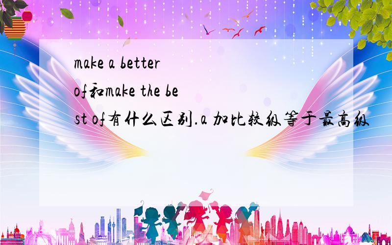 make a better of和make the best of有什么区别.a 加比较级等于最高级