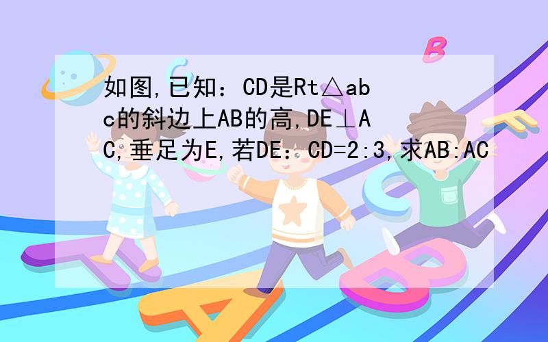 如图,已知：CD是Rt△abc的斜边上AB的高,DE⊥AC,垂足为E,若DE：CD=2:3,求AB:AC