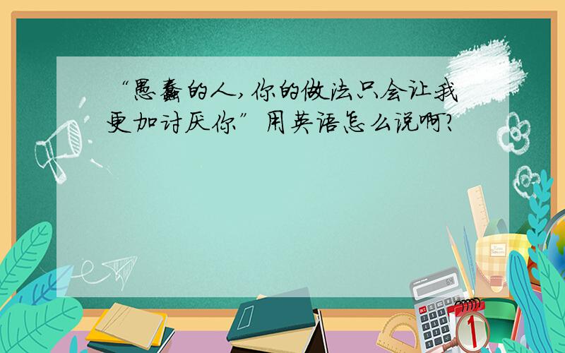 “愚蠢的人,你的做法只会让我更加讨厌你”用英语怎么说啊?