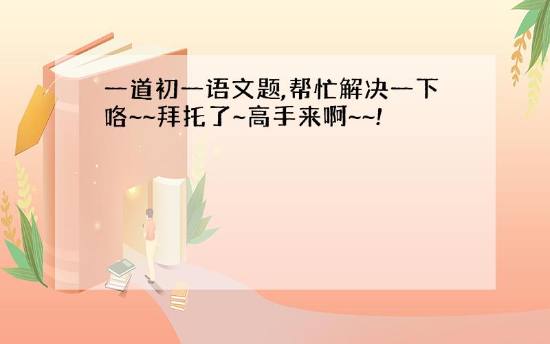 一道初一语文题,帮忙解决一下咯~~拜托了~高手来啊~~!