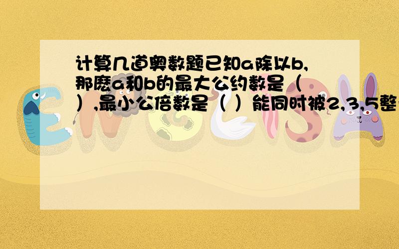 计算几道奥数题已知a除以b,那麽a和b的最大公约数是（ ）,最小公倍数是（ ）能同时被2,3,5整除的三位数是（ ）20