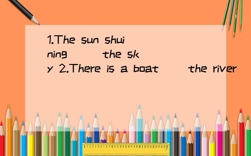 1.The sun shuining（ ) the sky 2.There is a boat（ )the river