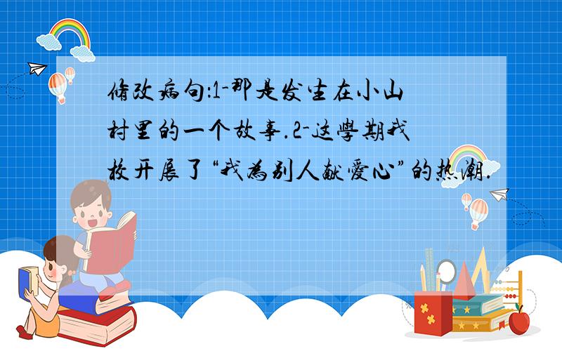 修改病句：1-那是发生在小山村里的一个故事.2-这学期我校开展了“我为别人献爱心”的热潮.