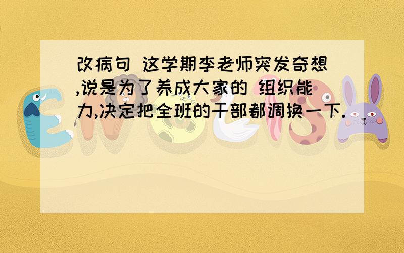 改病句 这学期李老师突发奇想,说是为了养成大家的 组织能力,决定把全班的干部都调换一下.