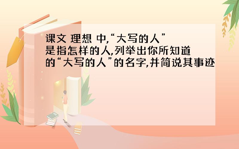 课文 理想 中,“大写的人”是指怎样的人,列举出你所知道的“大写的人”的名字,并简说其事迹