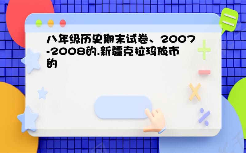 八年级历史期末试卷、2007-2008的.新疆克拉玛依市的