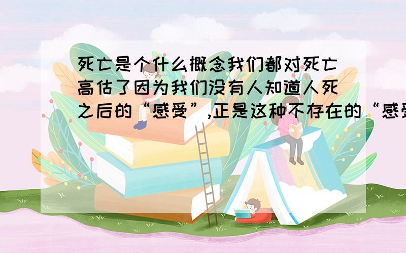 死亡是个什么概念我们都对死亡高估了因为我们没有人知道人死之后的“感受”,正是这种不存在的“感受”,很多人编出了很多赚钱的