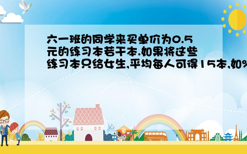 六一班的同学来买单价为0.5元的练习本若干本.如果将这些练习本只给女生,平均每人可得15本,如%