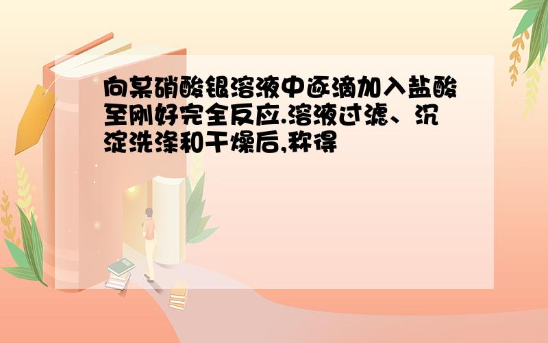 向某硝酸银溶液中逐滴加入盐酸至刚好完全反应.溶液过滤、沉淀洗涤和干燥后,称得