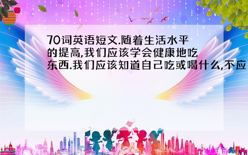 70词英语短文.随着生活水平的提高,我们应该学会健康地吃东西.我们应该知道自己吃或喝什么,不应当吃或喝什么.了解哪些是健