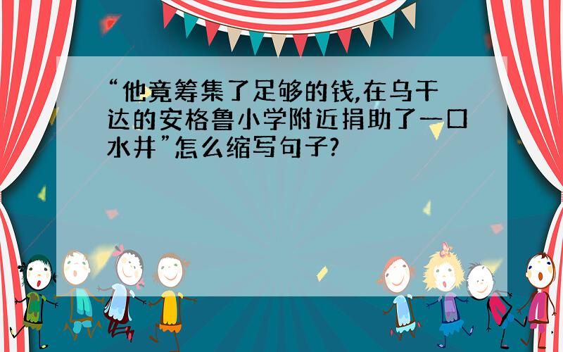 “他竟筹集了足够的钱,在乌干达的安格鲁小学附近捐助了一口水井”怎么缩写句子?