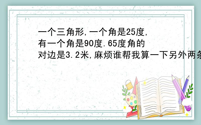 一个三角形,一个角是25度,有一个角是90度.65度角的对边是3.2米,麻烦谁帮我算一下另外两条边的长度.