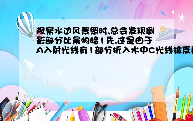 观察水边风景照时,总会发现倒影部分比景物暗1先,这是由于A入射光线有1部分折入水中C光线被反射1部分