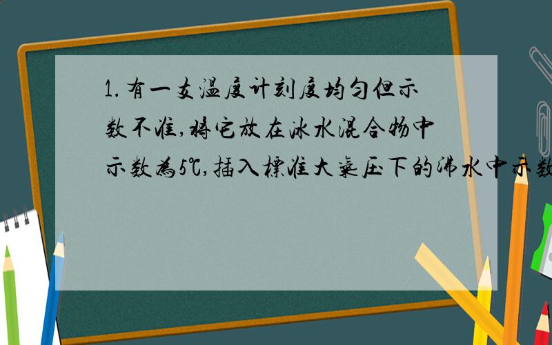 1.有一支温度计刻度均匀但示数不准,将它放在冰水混合物中示数为5℃,插入标准大气压下的沸水中示数为95℃,若将它放在某液