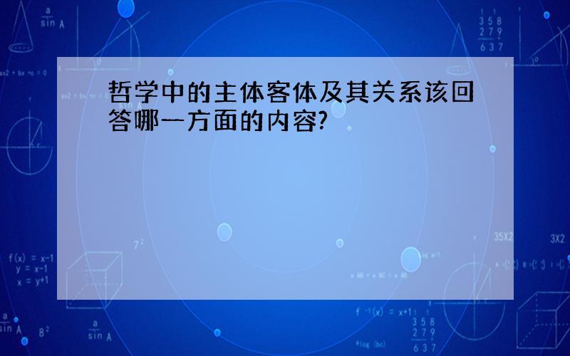 哲学中的主体客体及其关系该回答哪一方面的内容?