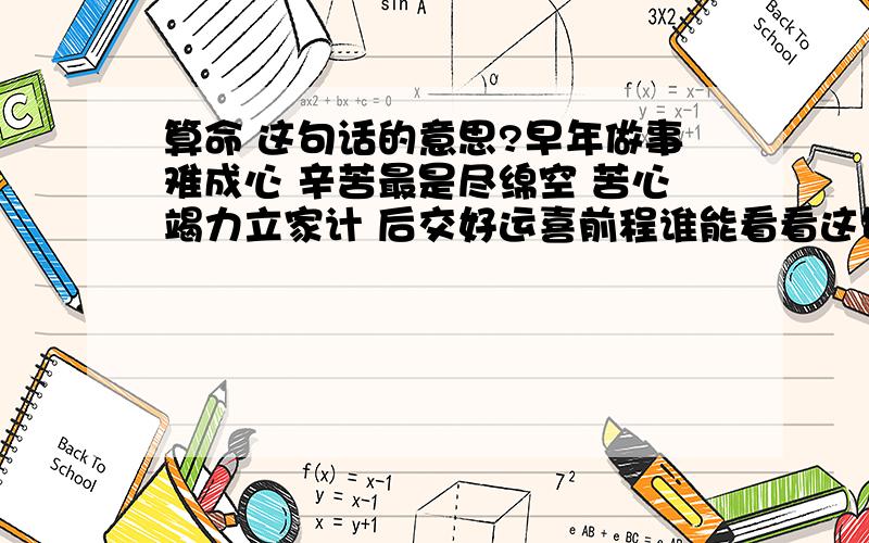 算命 这句话的意思?早年做事难成心 辛苦最是尽绵空 苦心竭力立家计 后交好运喜前程谁能看看这句话是什么意思?