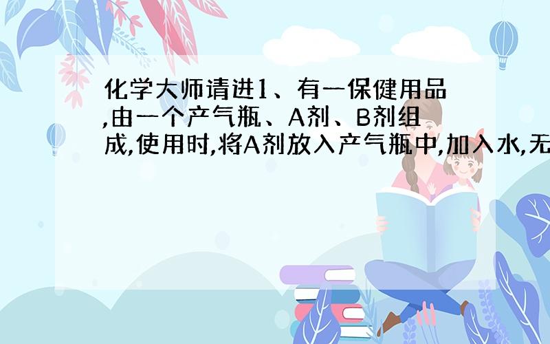 化学大师请进1、有一保健用品,由一个产气瓶、A剂、B剂组成,使用时,将A剂放入产气瓶中,加入水,无明显现象,再加入B剂,