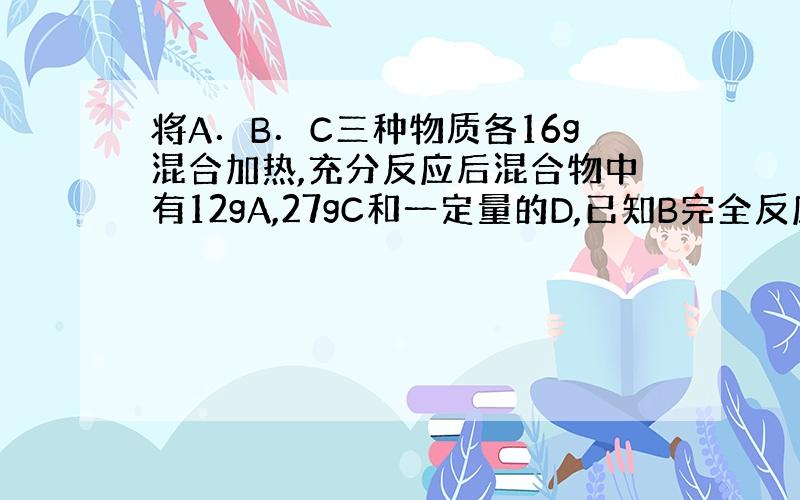 将A．B．C三种物质各16g混合加热,充分反应后混合物中有12gA,27gC和一定量的D,已知B完全反应.若A．B．C