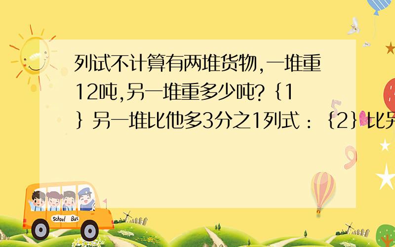 列试不计算有两堆货物,一堆重12吨,另一堆重多少吨?｛1｝另一堆比他多3分之1列式：｛2｝比另一堆多3分之1列式：｛3｝