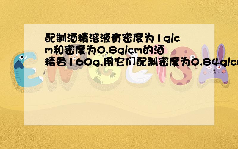 配制酒精溶液有密度为1g/cm和密度为0.8g/cm的酒精各160g,用它们配制密度为0.84g/cm的溶液,最多能配制