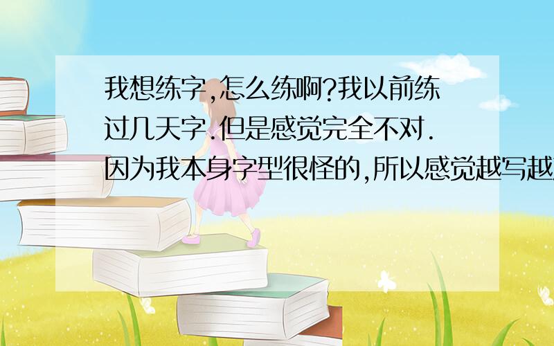 我想练字,怎么练啊?我以前练过几天字.但是感觉完全不对.因为我本身字型很怪的,所以感觉越写越难看.现在又想练了.谁能告诉