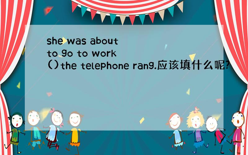 she was about to go to work ()the telephone rang.应该填什么呢?