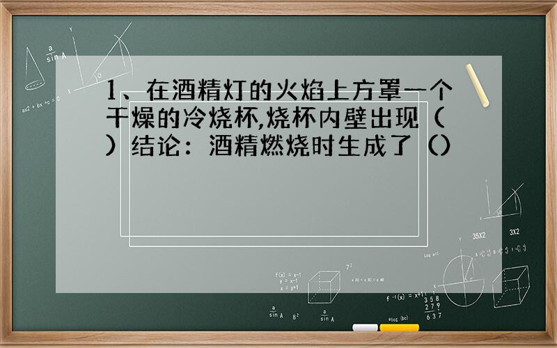 1、在酒精灯的火焰上方罩一个干燥的冷烧杯,烧杯内壁出现（）结论：酒精燃烧时生成了（）