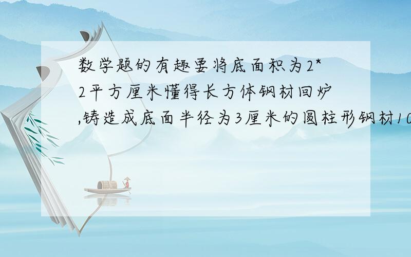 数学题的有趣要将底面积为2*2平方厘米懂得长方体钢材回炉,铸造成底面半径为3厘米的圆柱形钢材100厘米长,问大约需要这种