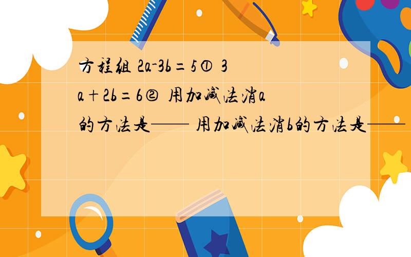 方程组 2a-3b=5① 3a+2b=6② 用加减法消a的方法是—— 用加减法消b的方法是——