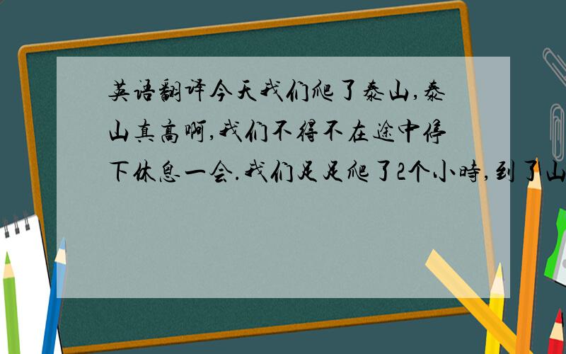 英语翻译今天我们爬了泰山,泰山真高啊,我们不得不在途中停下休息一会.我们足足爬了2个小时,到了山顶时已经快10点了.我在