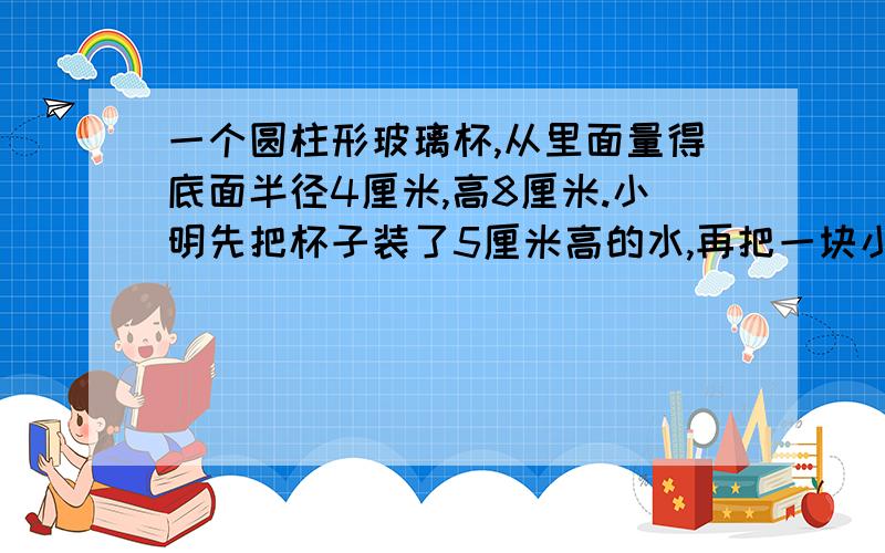 一个圆柱形玻璃杯,从里面量得底面半径4厘米,高8厘米.小明先把杯子装了5厘米高的水,再把一块小石头浸没水中,发现杯中的水