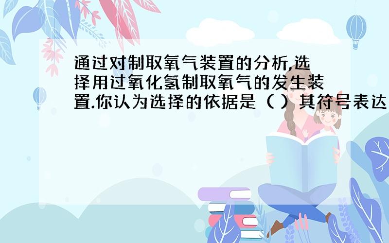 通过对制取氧气装置的分析,选择用过氧化氢制取氧气的发生装置.你认为选择的依据是（ ）其符号表达式为：