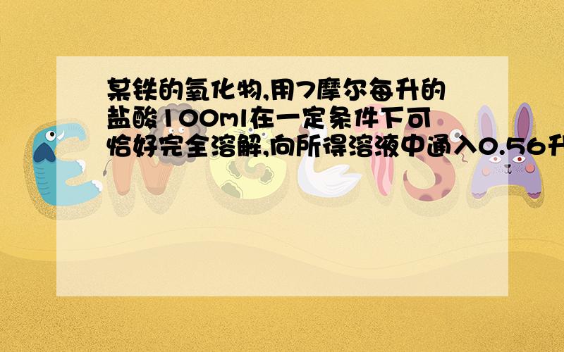 某铁的氧化物,用7摩尔每升的盐酸100ml在一定条件下可恰好完全溶解,向所得溶液中通入0.56升标准状况下的氯