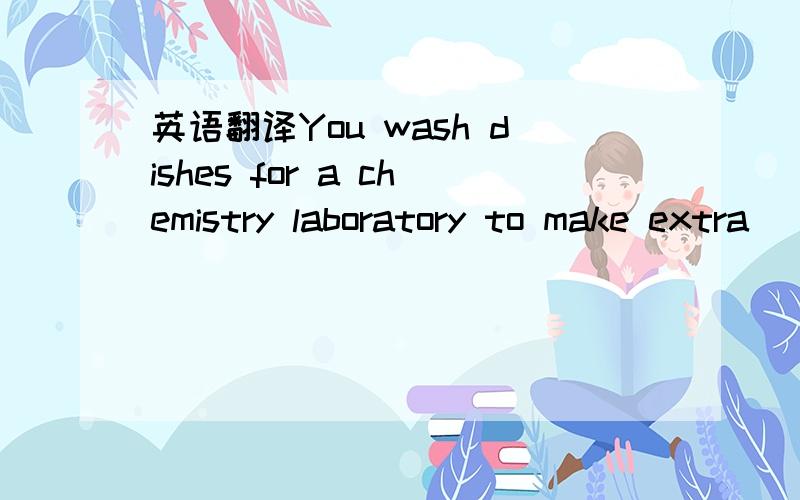 英语翻译You wash dishes for a chemistry laboratory to make extra