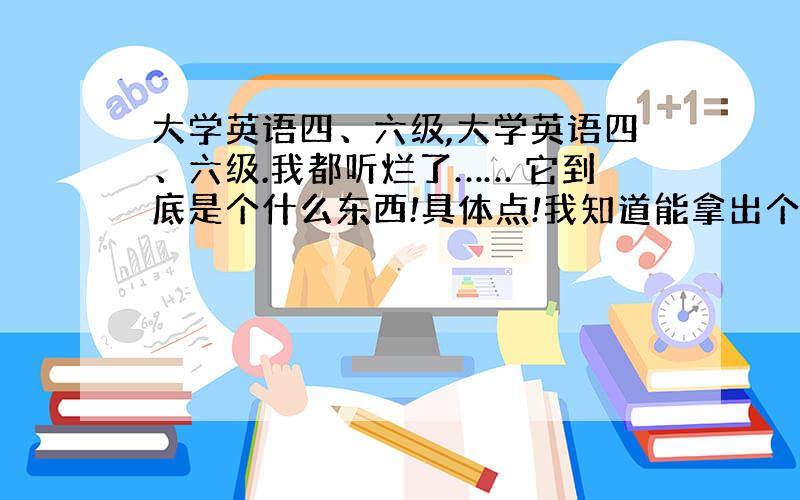 大学英语四、六级,大学英语四、六级.我都听烂了…… 它到底是个什么东西!具体点!我知道能拿出个四级或六级的证说明你英语说