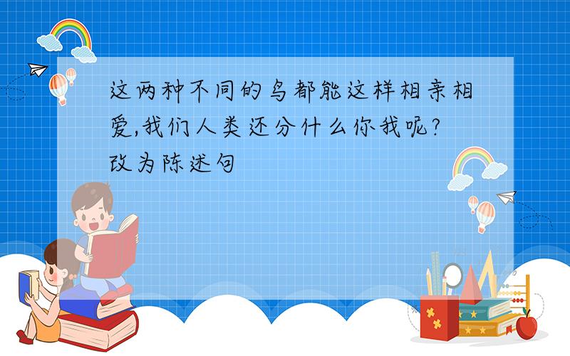 这两种不同的鸟都能这样相亲相爱,我们人类还分什么你我呢?改为陈述句