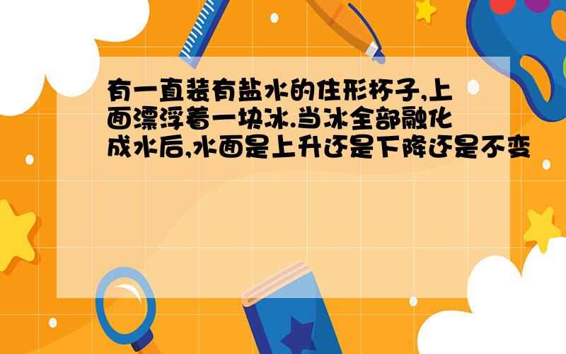 有一直装有盐水的住形杯子,上面漂浮着一块冰.当冰全部融化成水后,水面是上升还是下降还是不变