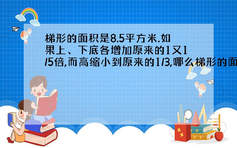 梯形的面积是8.5平方米.如果上、下底各增加原来的1又1/5倍,而高缩小到原来的1/3,哪么梯形的面积是多少