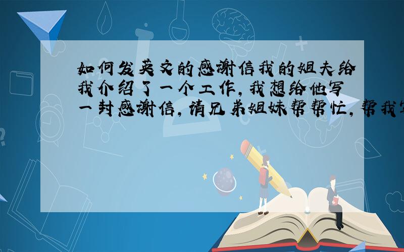 如何发英文的感谢信我的姐夫给我介绍了一个工作,我想给他写一封感谢信,请兄弟姐妹帮帮忙,帮我写一封．加送100分．