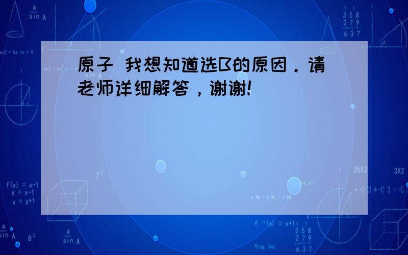 原子 我想知道选B的原因。请老师详细解答，谢谢！