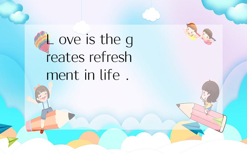 L ove is the greates refreshment in life .