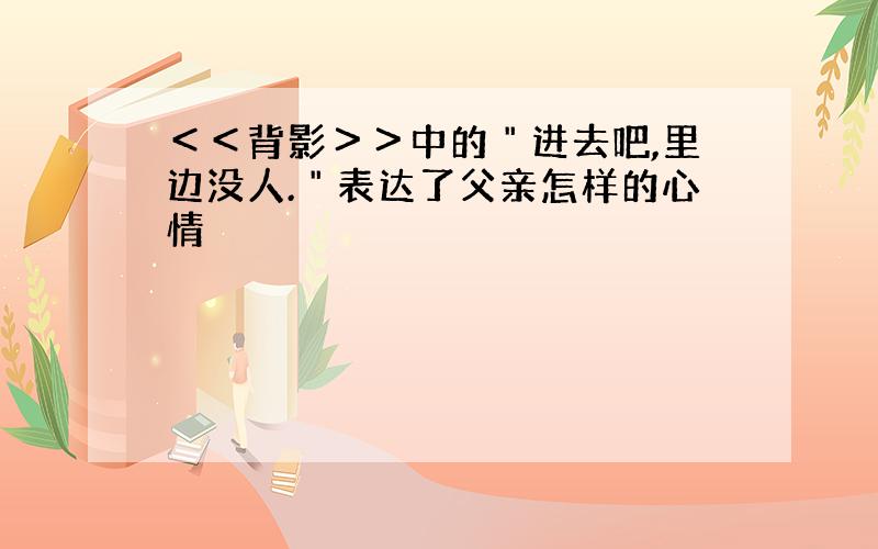 ＜＜背影＞＞中的＂进去吧,里边没人.＂表达了父亲怎样的心情