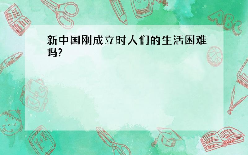 新中国刚成立时人们的生活困难吗?