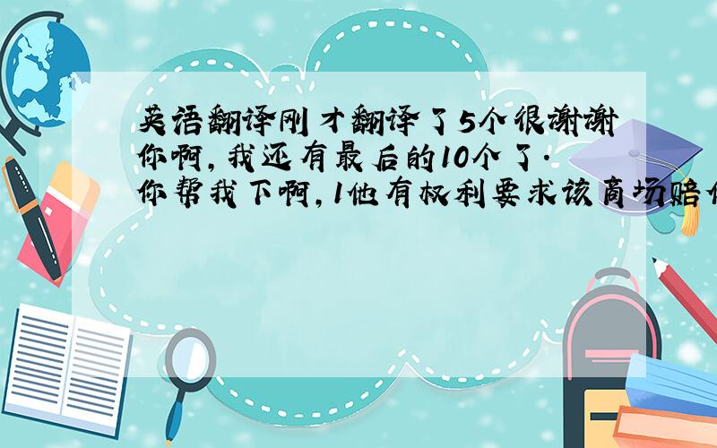 英语翻译刚才翻译了5个很谢谢你啊,我还有最后的10个了.你帮我下啊,1他有权利要求该商场赔偿损失.(to have a