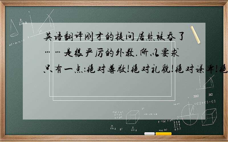 英语翻译刚才的提问居然被吞了……是很严厉的外教.所以要求只有一点：绝对尊敬!绝对礼貌!绝对谦卑!绝对不能让她有一点点觉得