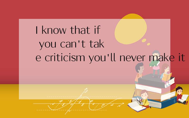 I know that if you can't take criticism you'll never make it