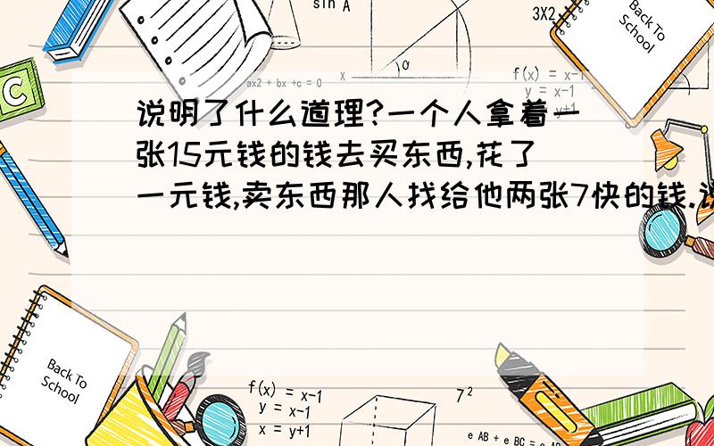 说明了什么道理?一个人拿着一张15元钱的钱去买东西,花了一元钱,卖东西那人找给他两张7快的钱.说明了什么道理?