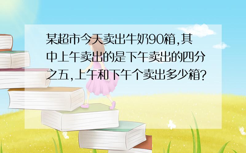 某超市今天卖出牛奶90箱,其中上午卖出的是下午卖出的四分之五,上午和下午个卖出多少箱?