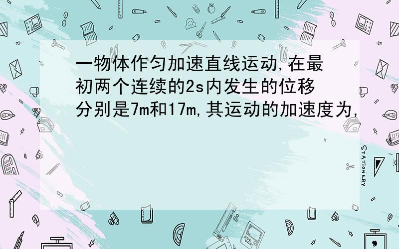 一物体作匀加速直线运动,在最初两个连续的2s内发生的位移分别是7m和17m,其运动的加速度为,