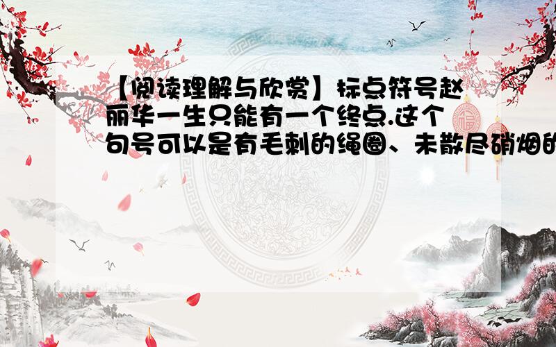 【阅读理解与欣赏】标点符号赵丽华一生只能有一个终点.这个句号可以是有毛刺的绳圈、未散尽硝烟的枪管,或周边长满青草的陷阱…